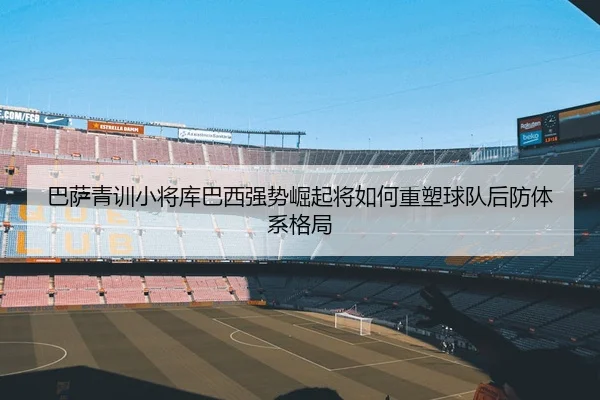 巴萨青训小将库巴西强势崛起将如何重塑球队后防体系格局