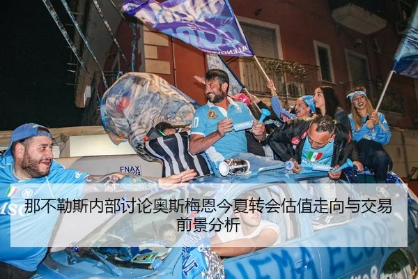 那不勒斯内部讨论奥斯梅恩今夏转会估值走向与交易前景分析