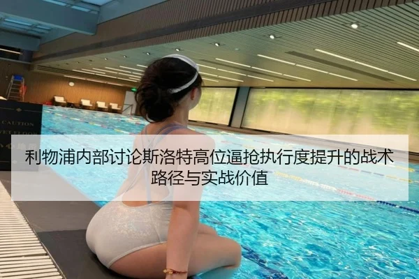 利物浦内部讨论斯洛特高位逼抢执行度提升的战术路径与实战价值