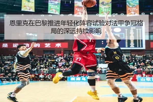 恩里克在巴黎推进年轻化阵容试验对法甲争冠格局的深远持续影响