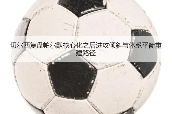 切尔西复盘帕尔默核心化之后进攻倾斜与体系平衡重建路径