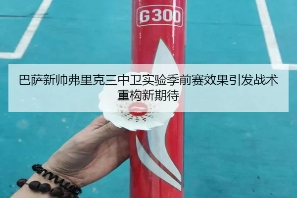 巴萨新帅弗里克三中卫实验季前赛效果引发战术重构新期待