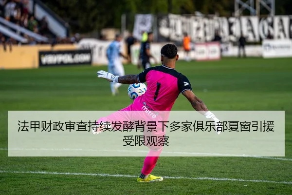 法甲财政审查持续发酵背景下多家俱乐部夏窗引援受限观察